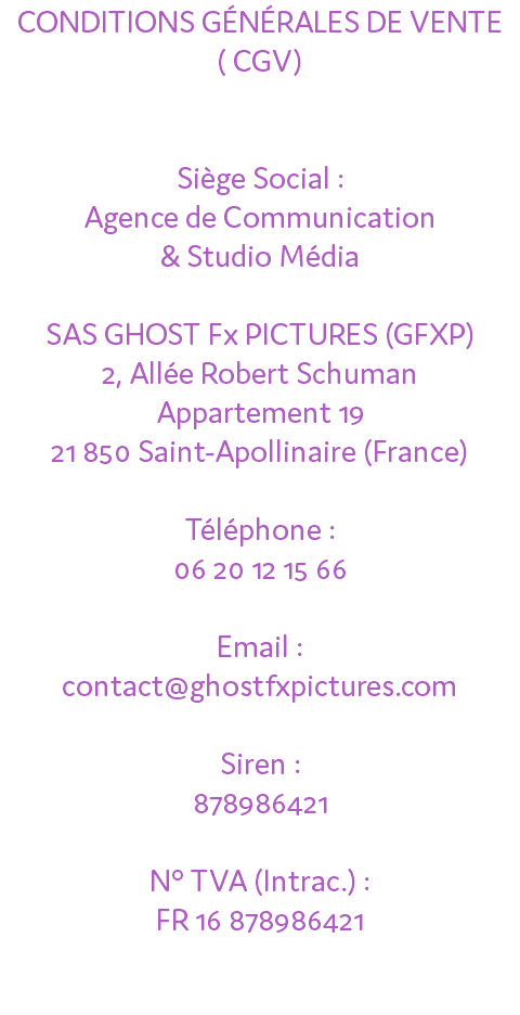 CONDITIONS GÉNÉRALES DE VENTE ( CGV) Siège Social : Agence de Communication & Studio Média SAS GHOST Fx PICTURES (GFXP) 2, Allée Robert Schuman Appartement 19 21 850 Saint-Apollinaire (France) Téléphone : 06 20 12 15 66 Email : contact@ghostfxpictures.com Siren : 878986421 N° TVA (Intrac.) : FR 16 878986421 