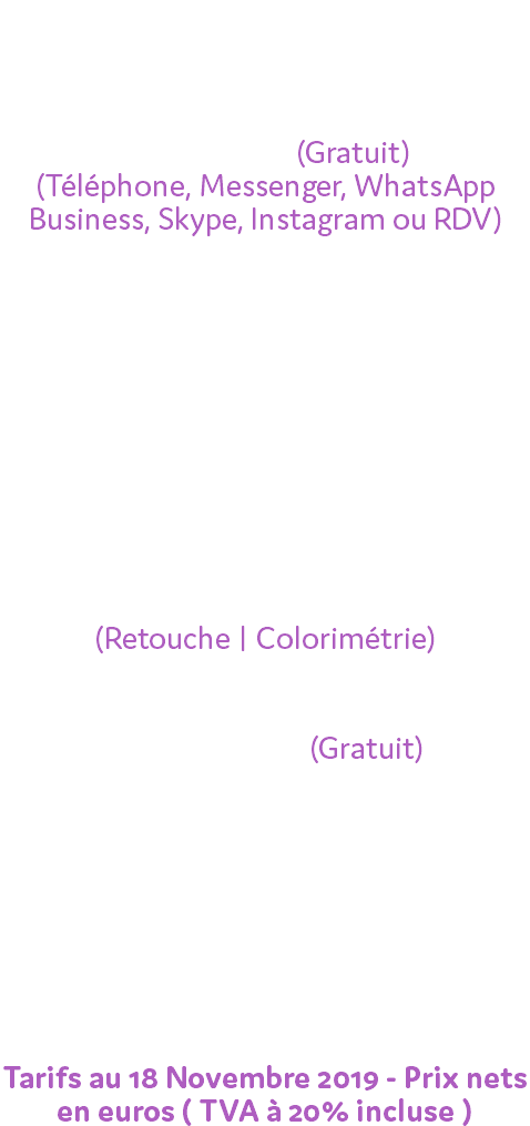  Nos devis incluent : Le premier rendez-vous de rencontre (Gratuit) (Téléphone, Messenger, WhatsApp Business, Skype, Instagram ou RDV) - Nombre d'heures de présence - Nombre de photographes - Accessoires & Matériel - Nombre de photos fournies - Temps de traitement des photos (Retouche | Colorimétrie) - Livraison des photos via Wetransfer (Gratuit) - Livraison des photos sur différents supports Les frais de déplacement et d'hébergement seront calculés si nécessaire. Tarifs au 18 Novembre 2019 - Prix nets en euros ( TVA à 20% incluse )