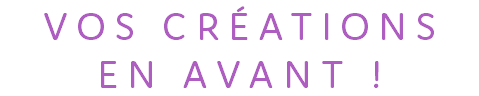 VOS CRÉATIONS EN AVANT !