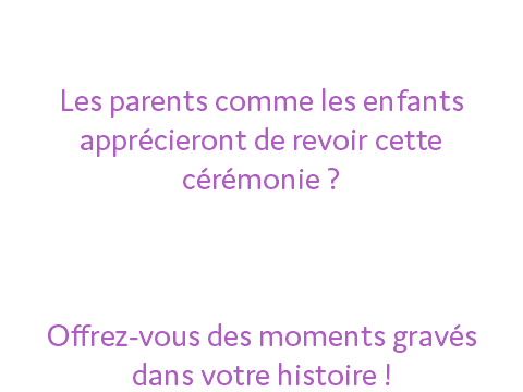 Souvent l'un des plus beau moment d'une vie ! Les parents comme les enfants apprécieront de revoir cette cérémonie ? Nos plus belles photos pour votre évènement ! Offrez-vous des moments gravés dans votre histoire !